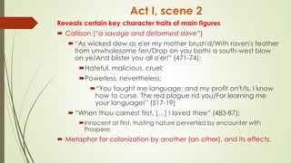 Act I, scene 2
Reveals certain key character traits of main figures
 Caliban (“a savage and deformed slave”)
“As wicked dew as e'er my mother brush'd/With raven's feather
from unwholesome fen/Drop on you both! a south-west blow
on ye/And blister you all o'er!” (471-74);
Hateful, malicious, cruel;
Powerless, nevertheless;
“You taught me language; and my profit on't/Is, I know
how to curse. The red plague rid you/For learning me
your language!” (517-19)
“When thou camest first, […] I loved thee” (483-87);
Innocent at first, trusting nature perverted by encounter with
Prospero
 Metaphor for colonization by another (an other), and its effects.
 