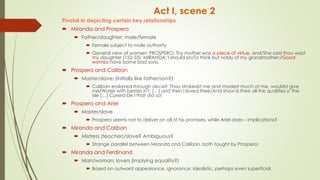 Act I, scene 2
Pivotal in depicting certain key relationships
 Miranda and Prospero
 Father/daughter; male/female
 Female subject to male authority
 General view of women: PROSPERO: Thy mother was a piece of virtue, and/She said thou wast
my daughter (152-53); MIRANDA: I should sin/To think but nobly of my grandmother:/Good
wombs have borne bad sons.
 Prospero and Caliban
 Master/slave; (initially like father/son?)
 Caliban enslaved through deceit: Thou strokedst me and madest much of me, wouldst give
me/Water with berries in't, […] and then I loved thee/And show'd thee all the qualities o' the
isle […] Cursed be I that did so!
 Prospero and Ariel
 Master/slave
 Prospero seems not to deliver on all of his promises, while Ariel does – implications?
 Miranda and Caliban
 Mistress (teacher)/slave? Ambiguous?
 Strange parallel between Miranda and Caliban, both taught by Prospero;
 Miranda and Ferdinand
 Man/woman; lovers (implying equality?)
 Based on outward appearance, ignorance; idealistic, perhaps even superficial.
 