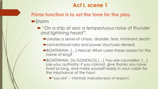 Act I, scene 1
Prime function is to set the tone for the play
Storm
 “On a ship at sea; a tempestuous noise of thunder
and lightning heard”:
creates a sense of chaos, disorder, fear, imminent death;
conventional roles and power structures denied:
BOATSWAIN. […] Hence! What cares these roarers for the
name of king?
BOATSWAIN. [to GONZALO] […] You are counsellor: […]
Use your authority: if you cannot, give thanks you have
lived so long, and make yourself ready in your cabin for
the mischance of the hour;
“you are” – informal, indicates lack of respect;
 