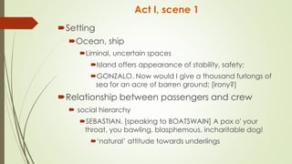 Act I, scene 1
Setting
Ocean, ship
Liminal, uncertain spaces
Island offers appearance of stability, safety;
GONZALO. Now would I give a thousand furlongs of
sea for an acre of barren ground; [irony?]
Relationship between passengers and crew
 social hierarchy
SEBASTIAN. [speaking to BOATSWAIN] A pox o' your
throat, you bawling, blasphemous, incharitable dog!
‘natural’ attitude towards underlings
 