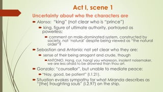 Act I, scene 1
Uncertainty about who the characters are
 Alonso: “king” (not clear who is “prince”)
 king, figure of ultimate authority, portrayed as
powerless;
 comment on male-dominated system, constructed by
society, not ‘natural’ despite being viewed as “the natural
order”?
 Sebastian and Antonio: not yet clear who they are;
 sense of their being arrogant and crude, though
ANTONIO. Hang, cur, hang! you whoreson, insolent noisemaker,
we are less afraid to be drowned than thou art.
 Gonzalo: “counsellor”, but unable to mediate peace:
“Nay, good, be patient” (I.1.21).
 Situation evokes sympathy for what Miranda describes as
“[the] fraughting souls” (I.2.97) on the ship.
 