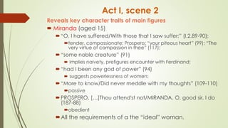 Act I, scene 2
Reveals key character traits of main figures
 Miranda (aged 15)
“O, I have suffered/With those that I saw suffer:” (I.2.89-90);
tender, compassionate; Prospero: “your piteous heart” (99); “The
very virtue of compassion in thee” (117);
“some noble creature” (91)
 implies naivety, prefigures encounter with Ferdinand;
“had I been any god of power” (94)
 suggests powerlessness of women;
“More to know/Did never meddle with my thoughts” (109-110)
passive
PROSPERO. […]Thou attend'st not/MIRANDA. O, good sir, I do
(187-88)
obedient
All the requirements of a the “ideal” woman.
 