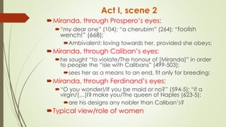 Act I, scene 2
Miranda, through Prospero’s eyes:
“my dear one” (104); “a cherubim” (264); “foolish
wench!” (668);
Ambivalent; loving towards her, provided she obeys;
Miranda, through Caliban’s eyes:
he sought “to violate/The honour of [Miranda]” in order
to people the “isle with Calibans” (499-503);
sees her as a means to an end, fit only for breeding;
Miranda, through Ferdinand’s eyes:
“O you wonder!/If you be maid or no?” (594-5); “if a
virgin/[…]I'll make you/The queen of Naples (623-5);
are his designs any nobler than Caliban’s?
Typical view/role of women
 