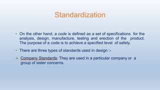 • On the other hand, a code is defined as a set of specifications for the
analysis, design, manufacture, testing and erection of the product.
The purpose of a code is to achieve a specified level of safety.
• There are three types of standards used in design :-
 Company Standards: They are used in a particular company or a
group of sister concerns.
Standardization
 