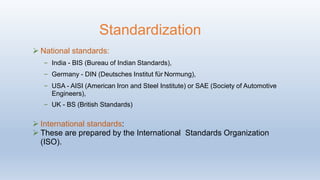  National standards:
– India - BIS (Bureau of Indian Standards),
– Germany - DIN (Deutsches Institut für Normung),
– USA - AISI (American Iron and Steel Institute) or SAE (Society of Automotive
Engineers),
– UK - BS (British Standards)
 International standards:
 These are prepared by the International Standards Organization
(ISO).
Standardization
 