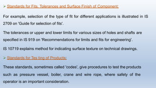  Standards for Fits, Tolerances and Surface Finish of Component:
For example, selection of the type of fit for different applications is illustrated in IS
2709 on 'Guide for selection of fits'.
The tolerances or upper and lower limits for various sizes of holes and shafts are
specified in IS 919 on 'Recommendations for limits and fits for engineering'.
IS 10719 explains method for indicating surface texture on technical drawings.
 Standards for Tes ting of Products:
These standards, sometimes called 'codes', give procedures to test the products
such as pressure vessel, boiler, crane and wire rope, where safety of the
operator is an important consideration.
 