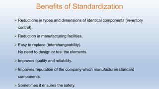  Reductions in types and dimensions of identical components (inventory
control).
 Reduction in manufacturing facilities.
 Easy to replace (Interchangeability).
No need to design or test the elements.
 Improves quality and reliability.
 Improves reputation of the company which manufactures standard
components.
 Sometimes it ensures the safety.
Benefits of Standardization
 