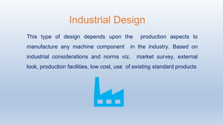 This type of design depends upon the production aspects to
manufacture any machine component in the industry. Based on
industrial considerations and norms viz. market survey, external
look, production facilities, low cost, use of existing standard products
Industrial Design
 