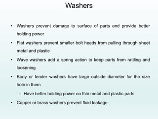 Washers
• Washers prevent damage to surface of parts and provide better
holding power
• Flat washers prevent smaller bolt heads from pulling through sheet
metal and plastic
• Wave washers add a spring action to keep parts from rattling and
loosening
• Body or fender washers have large outside diameter for the size
hole in them
– Have better holding power on thin metal and plastic parts
• Copper or brass washers prevent fluid leakage
 