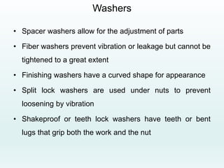 Washers
• Spacer washers allow for the adjustment of parts
• Fiber washers prevent vibration or leakage but cannot be
tightened to a great extent
• Finishing washers have a curved shape for appearance
• Split lock washers are used under nuts to prevent
loosening by vibration
• Shakeproof or teeth lock washers have teeth or bent
lugs that grip both the work and the nut
 