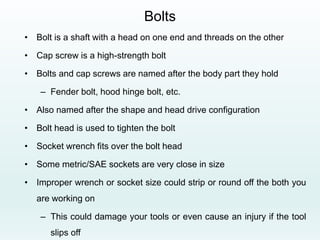 Bolts
• Bolt is a shaft with a head on one end and threads on the other
• Cap screw is a high-strength bolt
• Bolts and cap screws are named after the body part they hold
– Fender bolt, hood hinge bolt, etc.
• Also named after the shape and head drive configuration
• Bolt head is used to tighten the bolt
• Socket wrench fits over the bolt head
• Some metric/SAE sockets are very close in size
• Improper wrench or socket size could strip or round off the both you
are working on
– This could damage your tools or even cause an injury if the tool
slips off
 