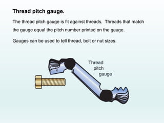 Thread pitch gauge.
The thread pitch gauge is fit against threads. Threads that match
the gauge equal the pitch number printed on the gauge.
Gauges can be used to tell thread, bolt or nut sizes.
 
