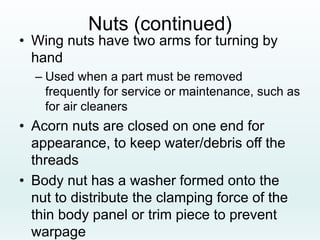 Nuts (continued)
• Wing nuts have two arms for turning by
hand
– Used when a part must be removed
frequently for service or maintenance, such as
for air cleaners
• Acorn nuts are closed on one end for
appearance, to keep water/debris off the
threads
• Body nut has a washer formed onto the
nut to distribute the clamping force of the
thin body panel or trim piece to prevent
warpage
 