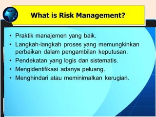 • Praktik manajemen yang baik.
• Langkah-langkah proses yang memungkinkan
perbaikan dalam pengambilan keputusan.
• Pendekatan yang logis dan sistematis.
• Mengidentifikasi adanya peluang.
• Menghindari atau meminimalkan kerugian.
What is Risk Management?
 