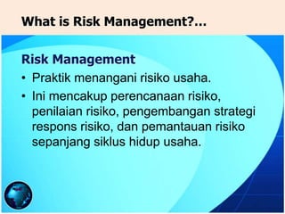 Risk Management
• Praktik menangani risiko usaha.
• Ini mencakup perencanaan risiko,
penilaian risiko, pengembangan strategi
respons risiko, dan pemantauan risiko
sepanjang siklus hidup usaha.
What is Risk Management?…
 