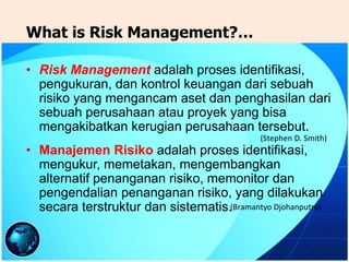 • Risk Management adalah proses identifikasi,
pengukuran, dan kontrol keuangan dari sebuah
risiko yang mengancam aset dan penghasilan dari
sebuah perusahaan atau proyek yang bisa
mengakibatkan kerugian perusahaan tersebut.
• Manajemen Risiko adalah proses identifikasi,
mengukur, memetakan, mengembangkan
alternatif penanganan risiko, memonitor dan
pengendalian penanganan risiko, yang dilakukan
secara terstruktur dan sistematis.(Bramantyo Djohanputro)
(Stephen D. Smith)
What is Risk Management?…
 