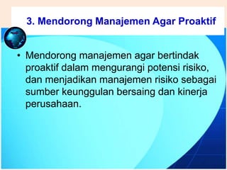 .
• Mendorong manajemen agar bertindak
proaktif dalam mengurangi potensi risiko,
dan menjadikan manajemen risiko sebagai
sumber keunggulan bersaing dan kinerja
perusahaan.
3. Mendorong Manajemen Agar Proaktif
 