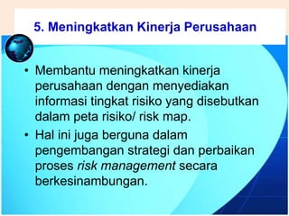 .
• Membantu meningkatkan kinerja
perusahaan dengan menyediakan
informasi tingkat risiko yang disebutkan
dalam peta risiko/ risk map.
• Hal ini juga berguna dalam
pengembangan strategi dan perbaikan
proses risk management secara
berkesinambungan.
5. Meningkatkan Kinerja Perusahaan
 