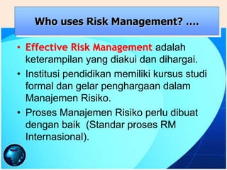 • Effective Risk Management adalah
keterampilan yang diakui dan dihargai.
• Institusi pendidikan memiliki kursus studi
formal dan gelar penghargaan dalam
Manajemen Risiko.
• Proses Manajemen Risiko perlu dibuat
dengan baik (Standar proses RM
Internasional).
Who uses Risk Management? ….
 