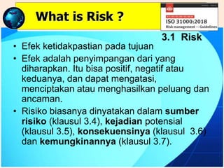 • Efek ketidakpastian pada tujuan
• Efek adalah penyimpangan dari yang
diharapkan. Itu bisa positif, negatif atau
keduanya, dan dapat mengatasi,
menciptakan atau menghasilkan peluang dan
ancaman.
• Risiko biasanya dinyatakan dalam sumber
risiko (klausul 3.4), kejadian potensial
(klausul 3.5), konsekuensinya (klausul 3.6)
dan kemungkinannya (klausul 3.7).
What is Risk ?
3.1 Risk
 