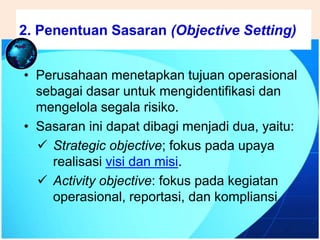 .
• Perusahaan menetapkan tujuan operasional
sebagai dasar untuk mengidentifikasi dan
mengelola segala risiko.
• Sasaran ini dapat dibagi menjadi dua, yaitu:
 Strategic objective; fokus pada upaya
realisasi visi dan misi.
 Activity objective: fokus pada kegiatan
operasional, reportasi, dan kompliansi
2. Penentuan Sasaran (Objective Setting)
 