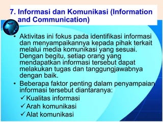 .
• Aktivitas ini fokus pada identifikasi informasi
dan menyampaikannya kepada pihak terkait
melalui media komunikasi yang sesuai.
Dengan begitu, setiap orang yang
mendapatkan informasi tersebut dapat
melakukan tugas dan tanggungjawabnya
dengan baik.
• Beberapa faktor penting dalam penyampaian
informasi tersebut diantaranya:
Kualitas informasi
Arah komunikasi
Alat komunikasi
7. Informasi dan Komunikasi (Information
and Communication)
 