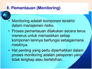 .
• Monitoring adalah komponen terakhir
dalam manajemen risiko.
• Proses pemantauan dilakukan secara terus
menerus untuk memastikan setiap
komponen lainnya berfungsi sebagaimana
mestinya.
• Hal penting yang perlu diperhatikan dalam
proses monitoring adalah pelaporan yang
tidak lengkap atau berlebihan.
8. Pemantauan (Monitoring)
 