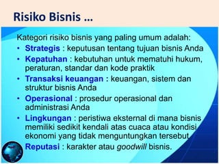 Risiko Bisnis …
Kategori risiko bisnis yang paling umum adalah:
• Strategis : keputusan tentang tujuan bisnis Anda
• Kepatuhan : kebutuhan untuk mematuhi hukum,
peraturan, standar dan kode praktik
• Transaksi keuangan : keuangan, sistem dan
struktur bisnis Anda
• Operasional : prosedur operasional dan
administrasi Anda
• Lingkungan : peristiwa eksternal di mana bisnis
memiliki sedikit kendali atas cuaca atau kondisi
ekonomi yang tidak menguntungkan tersebut
• Reputasi : karakter atau goodwill bisnis.
 