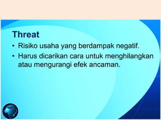 Threat
• Risiko usaha yang berdampak negatif.
• Harus dicarikan cara untuk menghilangkan
atau mengurangi efek ancaman.
 