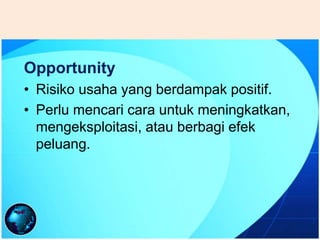 Opportunity
• Risiko usaha yang berdampak positif.
• Perlu mencari cara untuk meningkatkan,
mengeksploitasi, atau berbagi efek
peluang.
 