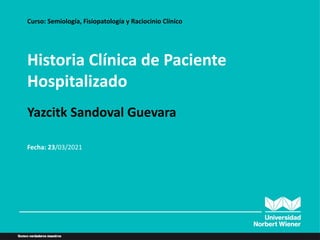 Historia Clínica de Paciente
Hospitalizado
Curso: Semiología, Fisiopatología y Raciocinio Clínico
Yazcitk Sandoval Guevara
Fecha: 23/03/2021
 