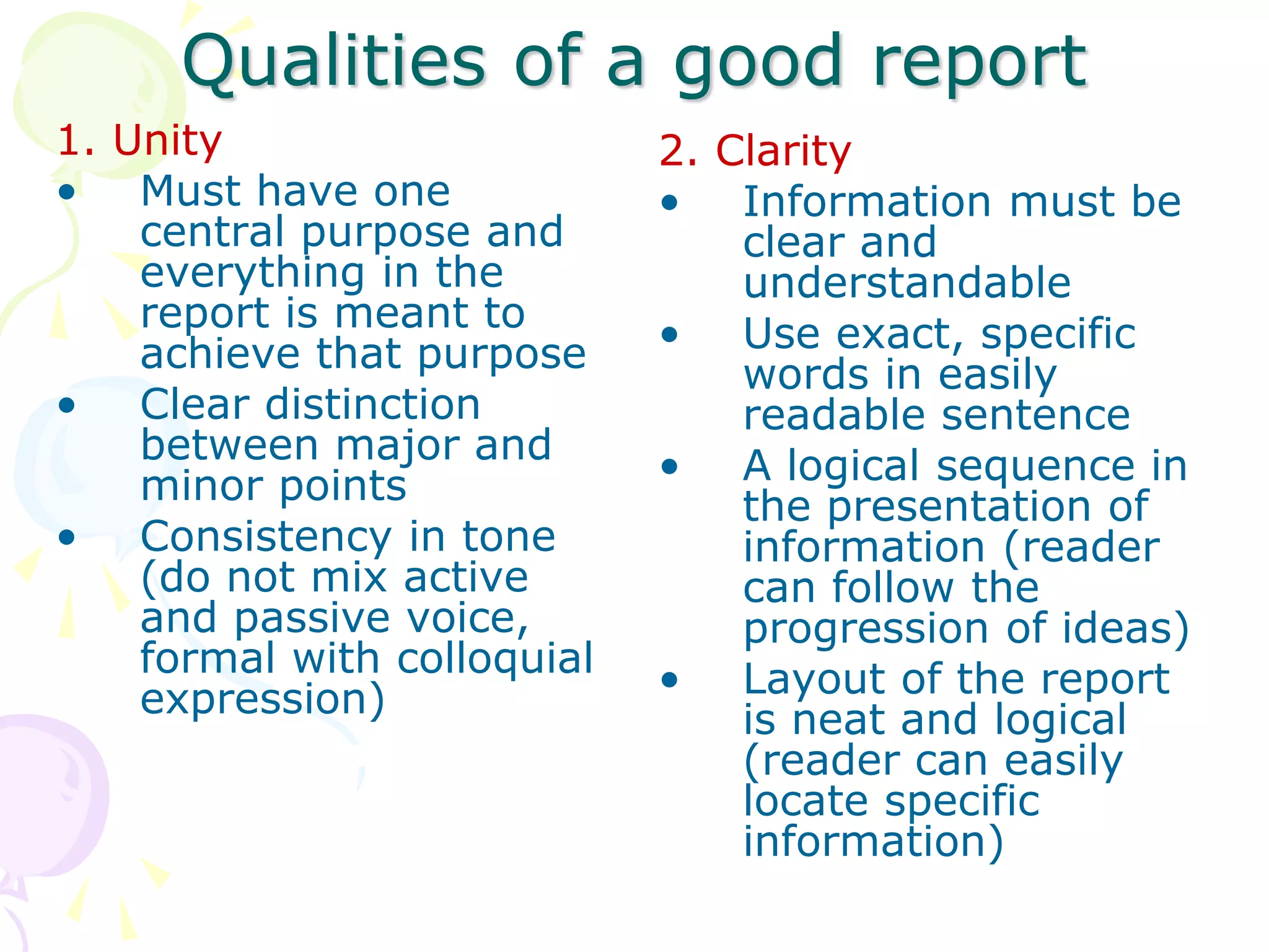 Qualities of a good report
1. Unity
• Must have one
central purpose and
everything in the
report is meant to
achieve that purpose
• Clear distinction
between major and
minor points
• Consistency in tone
(do not mix active
and passive voice,
formal with colloquial
expression)
2. Clarity
• Information must be
clear and
understandable
• Use exact, specific
words in easily
readable sentence
• A logical sequence in
the presentation of
information (reader
can follow the
progression of ideas)
• Layout of the report
is neat and logical
(reader can easily
locate specific
information)
 