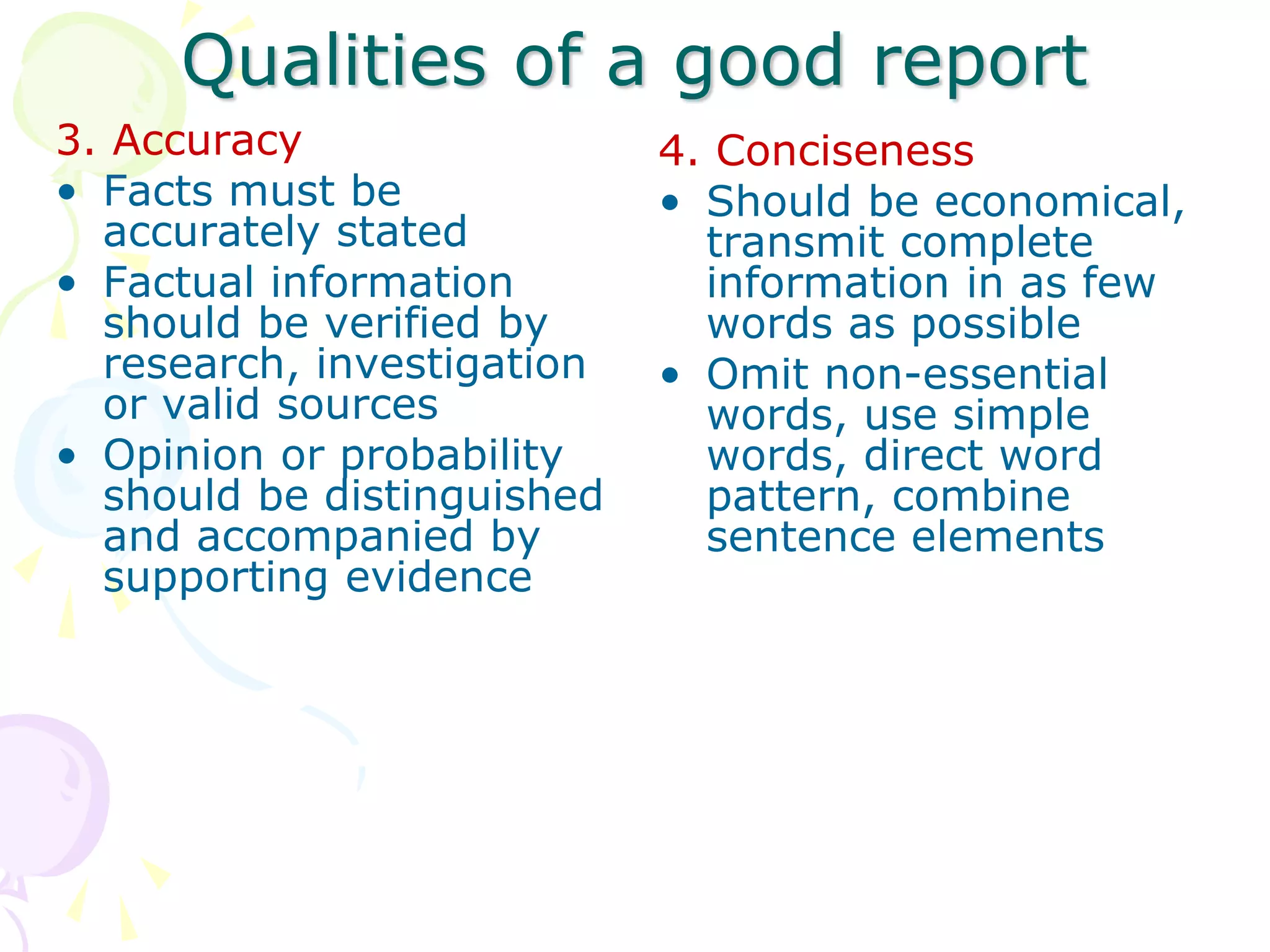 Qualities of a good report
3. Accuracy
• Facts must be
accurately stated
• Factual information
should be verified by
research, investigation
or valid sources
• Opinion or probability
should be distinguished
and accompanied by
supporting evidence
4. Conciseness
• Should be economical,
transmit complete
information in as few
words as possible
• Omit non-essential
words, use simple
words, direct word
pattern, combine
sentence elements
 