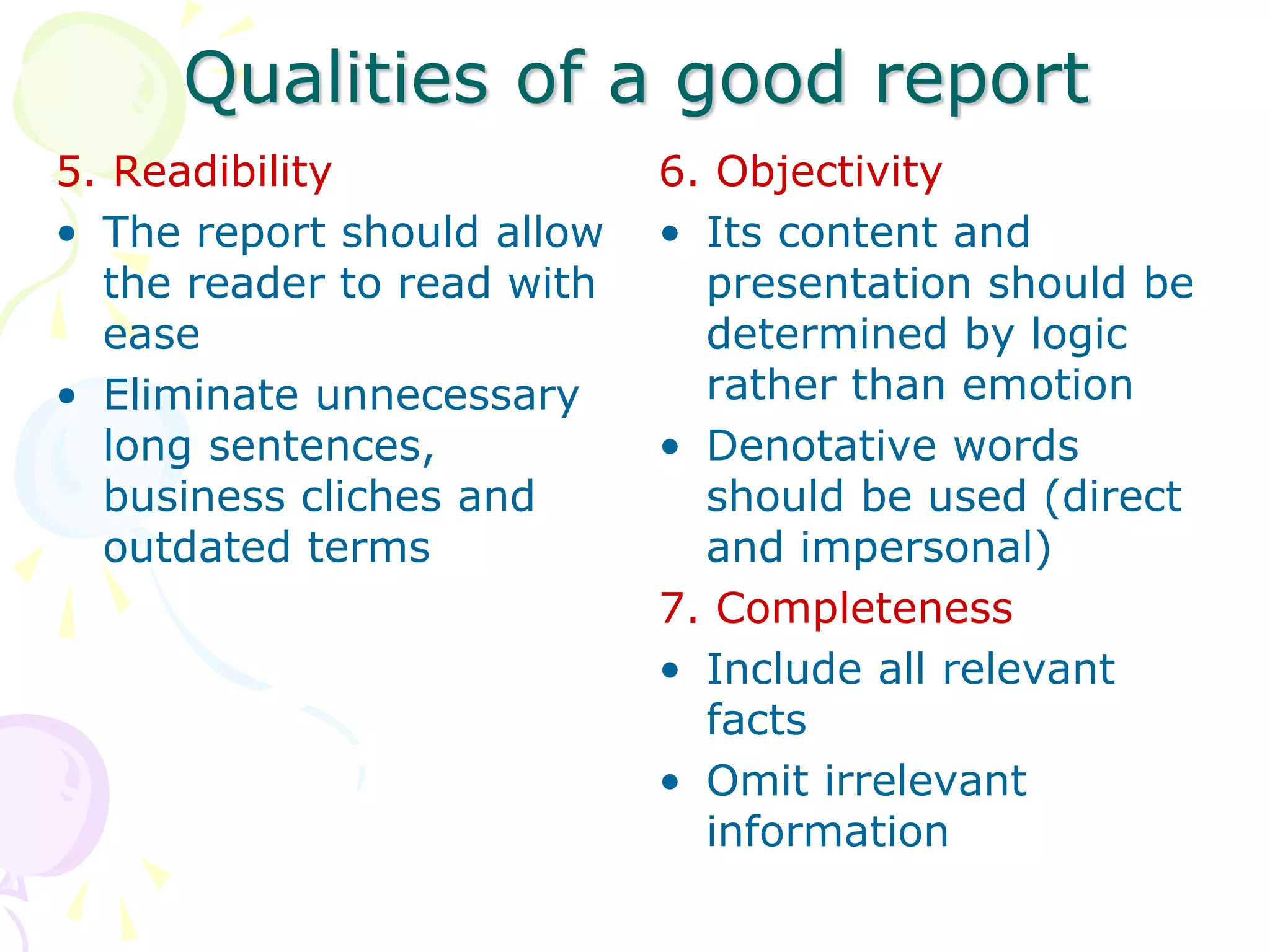 Qualities of a good report
5. Readibility
• The report should allow
the reader to read with
ease
• Eliminate unnecessary
long sentences,
business cliches and
outdated terms
6. Objectivity
• Its content and
presentation should be
determined by logic
rather than emotion
• Denotative words
should be used (direct
and impersonal)
7. Completeness
• Include all relevant
facts
• Omit irrelevant
information
 