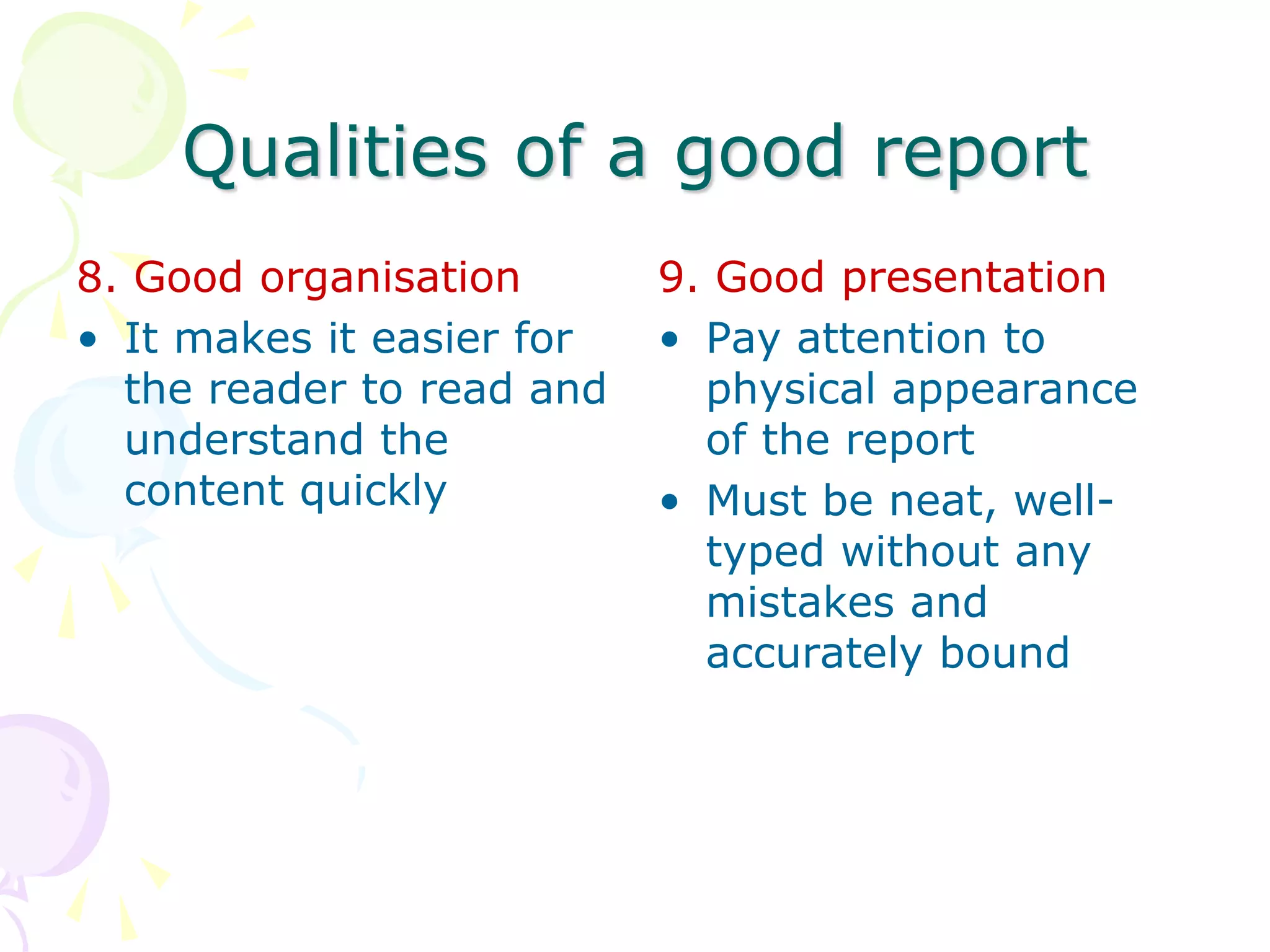 Qualities of a good report
8. Good organisation
• It makes it easier for
the reader to read and
understand the
content quickly
9. Good presentation
• Pay attention to
physical appearance
of the report
• Must be neat, well-
typed without any
mistakes and
accurately bound
 