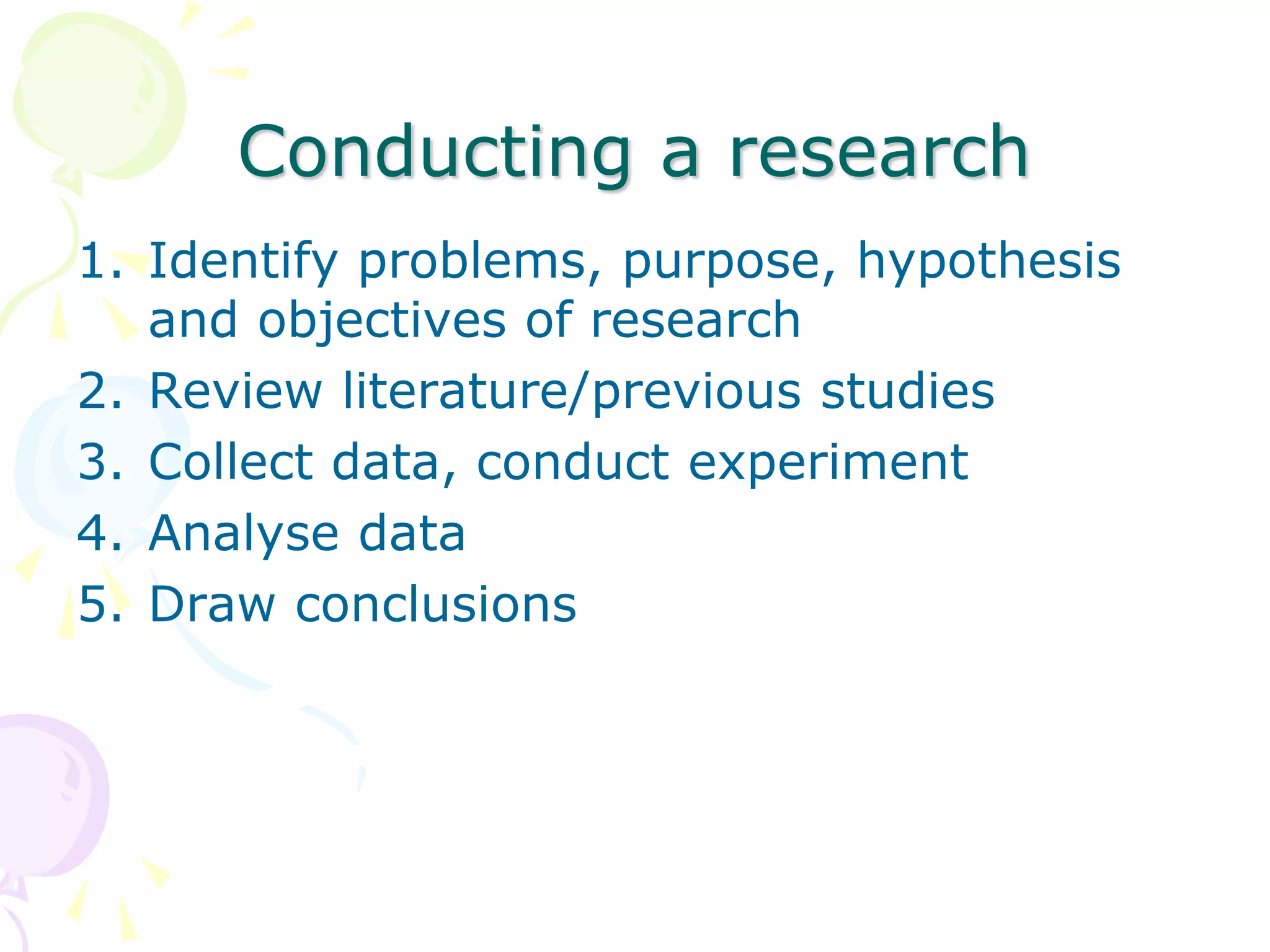 Conducting a research
1. Identify problems, purpose, hypothesis
and objectives of research
2. Review literature/previous studies
3. Collect data, conduct experiment
4. Analyse data
5. Draw conclusions
 