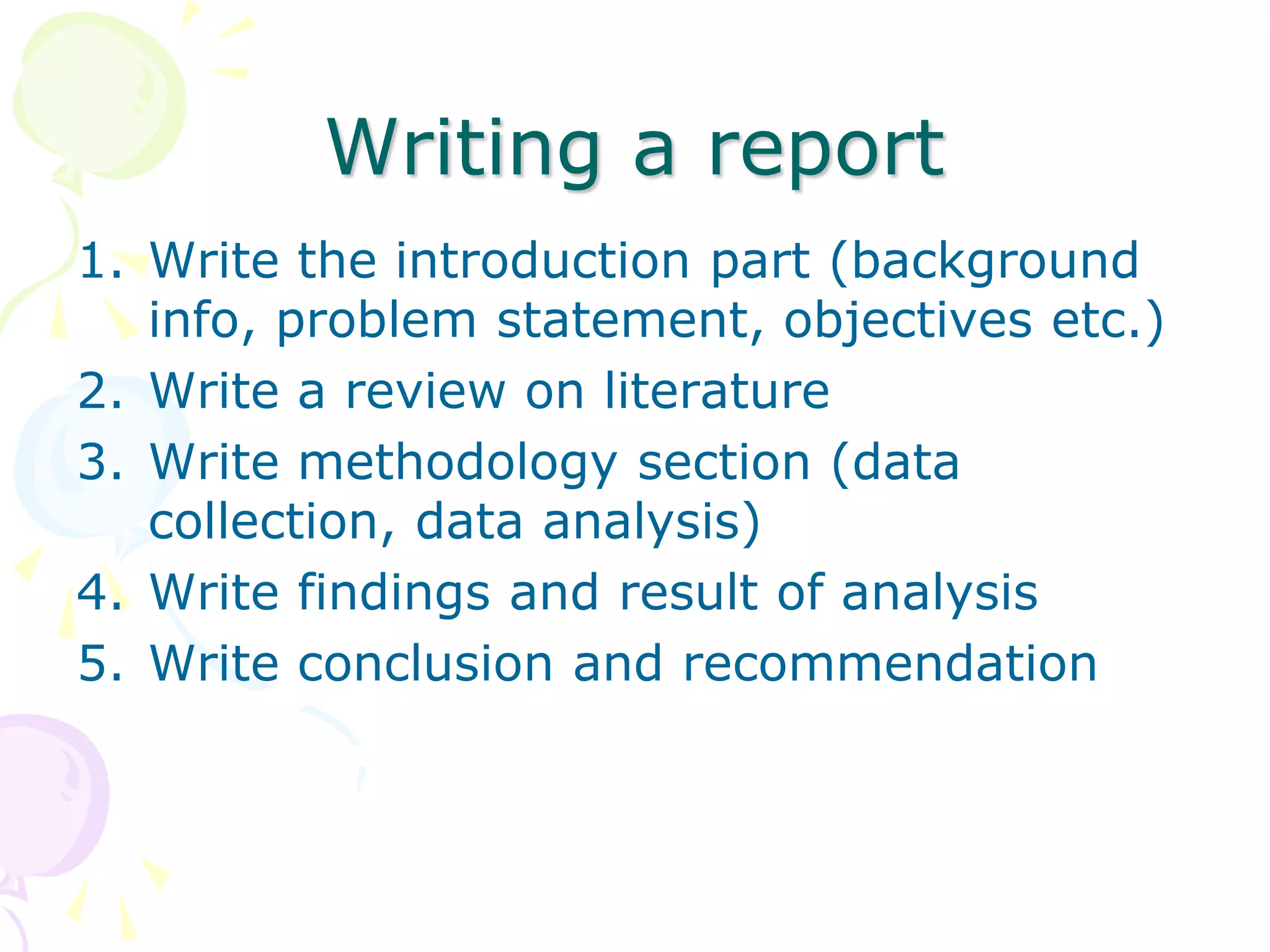 Writing a report
1. Write the introduction part (background
info, problem statement, objectives etc.)
2. Write a review on literature
3. Write methodology section (data
collection, data analysis)
4. Write findings and result of analysis
5. Write conclusion and recommendation
 