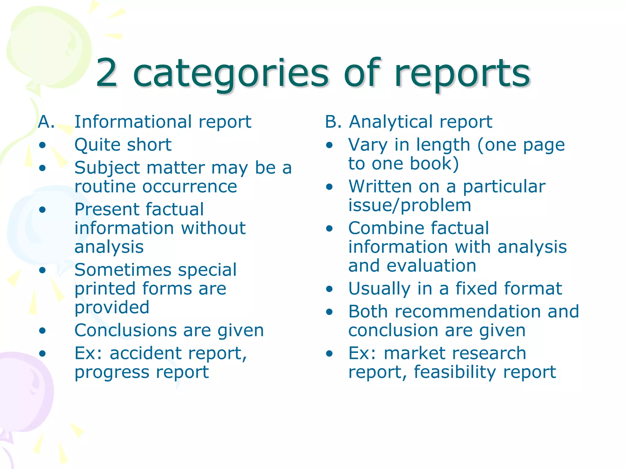 2 categories of reports
A. Informational report
• Quite short
• Subject matter may be a
routine occurrence
• Present factual
information without
analysis
• Sometimes special
printed forms are
provided
• Conclusions are given
• Ex: accident report,
progress report
B. Analytical report
• Vary in length (one page
to one book)
• Written on a particular
issue/problem
• Combine factual
information with analysis
and evaluation
• Usually in a fixed format
• Both recommendation and
conclusion are given
• Ex: market research
report, feasibility report
 