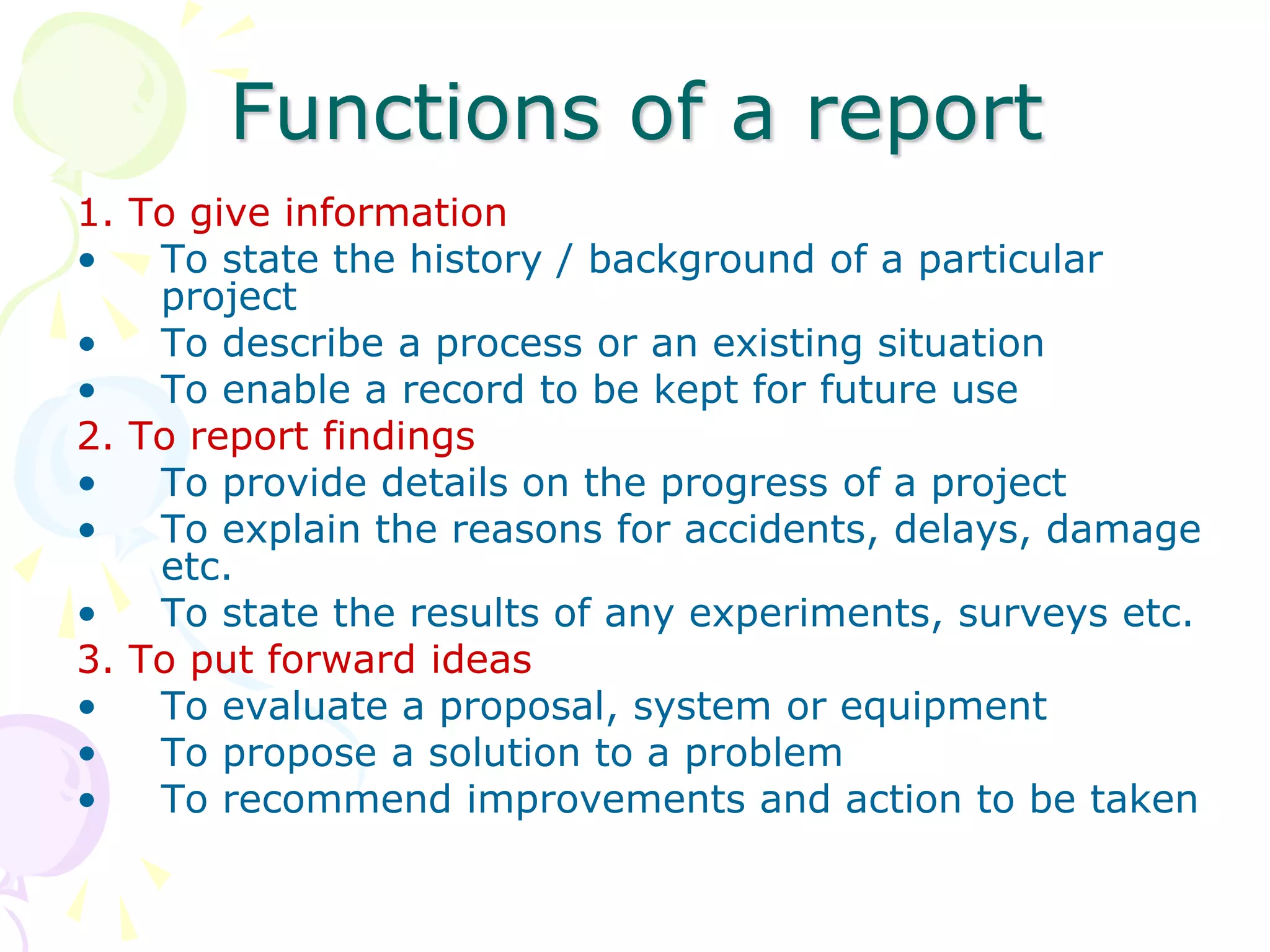 Functions of a report
1. To give information
• To state the history / background of a particular
project
• To describe a process or an existing situation
• To enable a record to be kept for future use
2. To report findings
• To provide details on the progress of a project
• To explain the reasons for accidents, delays, damage
etc.
• To state the results of any experiments, surveys etc.
3. To put forward ideas
• To evaluate a proposal, system or equipment
• To propose a solution to a problem
• To recommend improvements and action to be taken
 