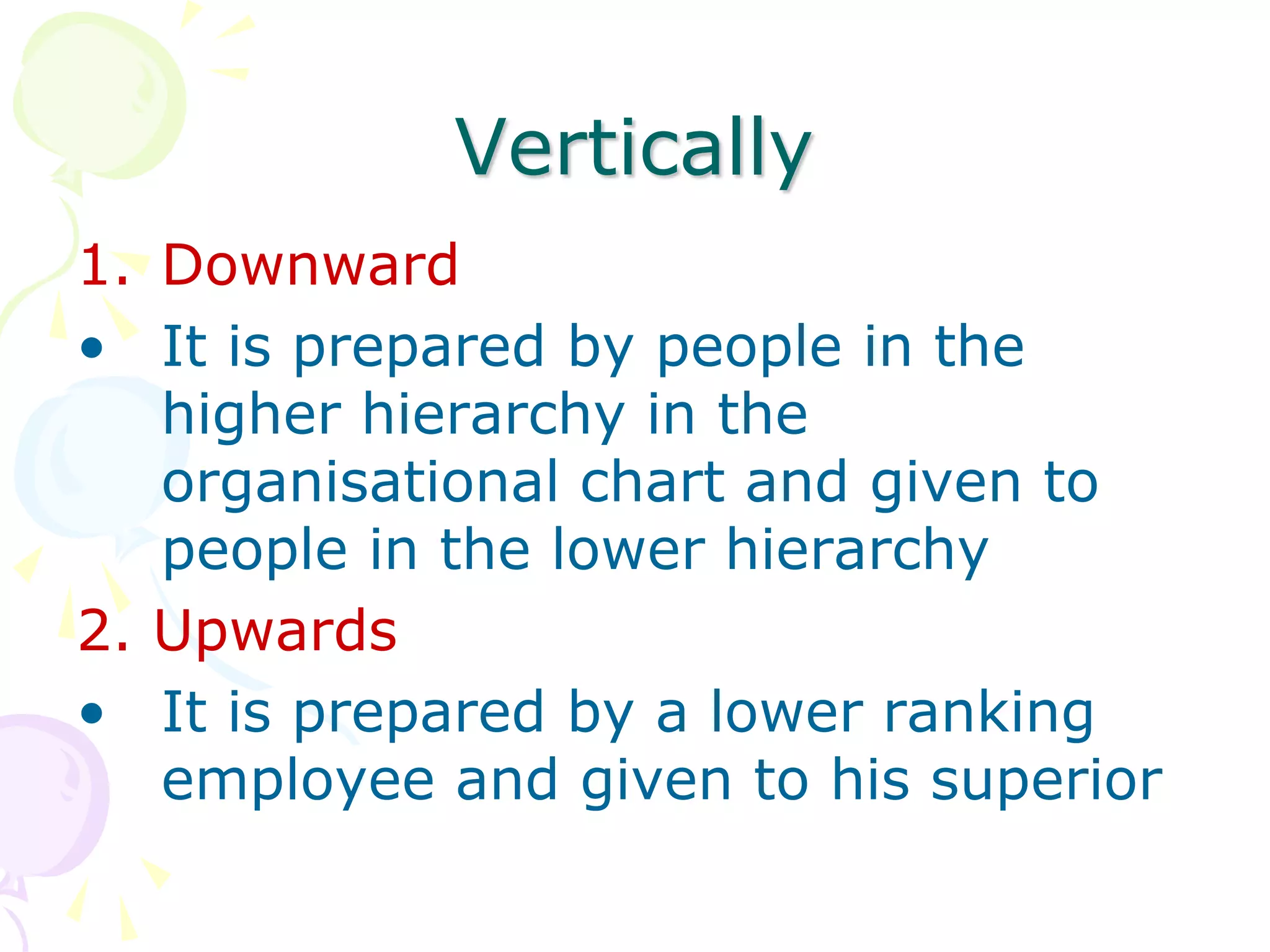 Vertically
1. Downward
• It is prepared by people in the
higher hierarchy in the
organisational chart and given to
people in the lower hierarchy
2. Upwards
• It is prepared by a lower ranking
employee and given to his superior
 