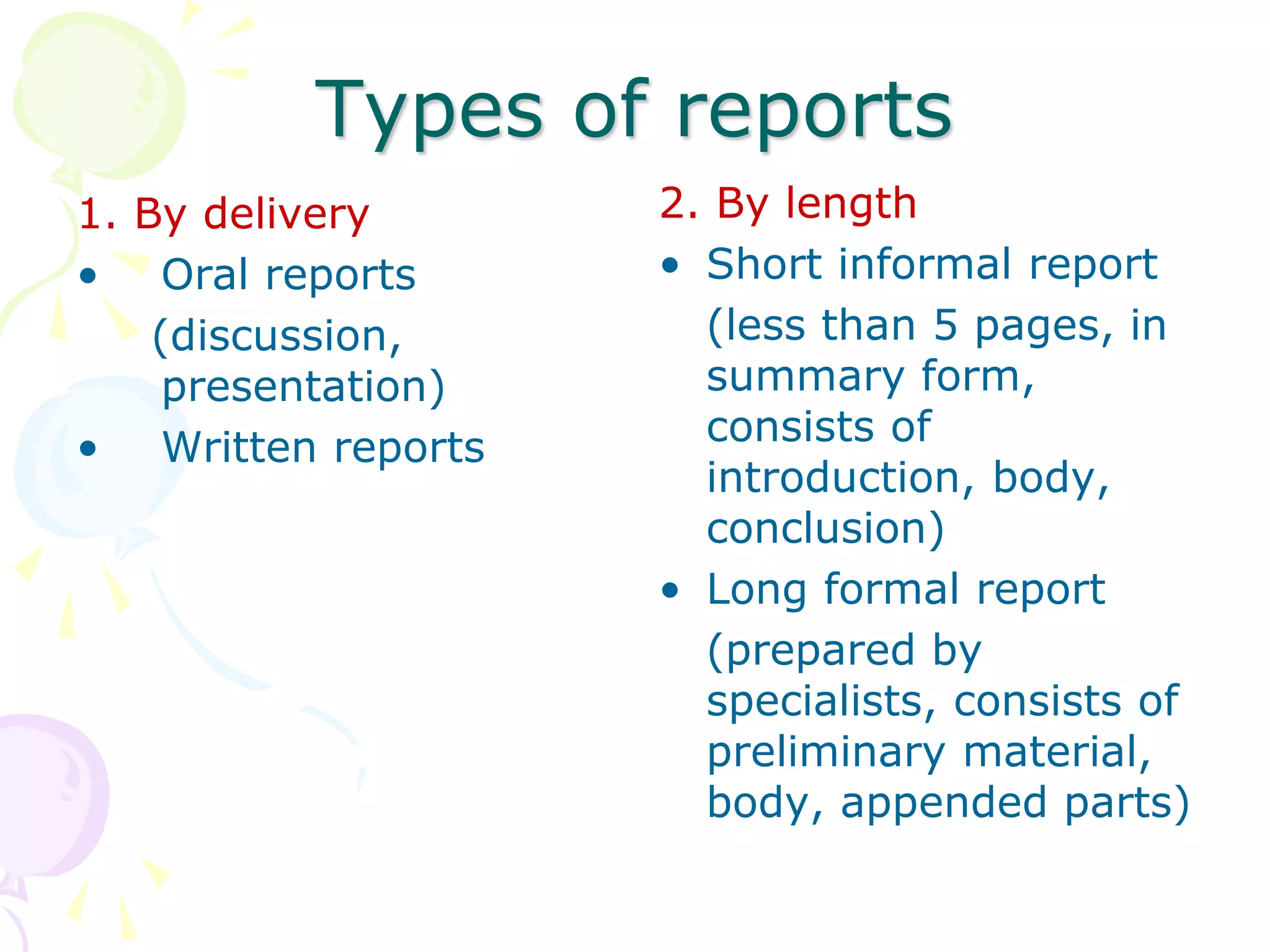 Types of reports
1. By delivery
• Oral reports
(discussion,
presentation)
• Written reports
2. By length
• Short informal report
(less than 5 pages, in
summary form,
consists of
introduction, body,
conclusion)
• Long formal report
(prepared by
specialists, consists of
preliminary material,
body, appended parts)
 