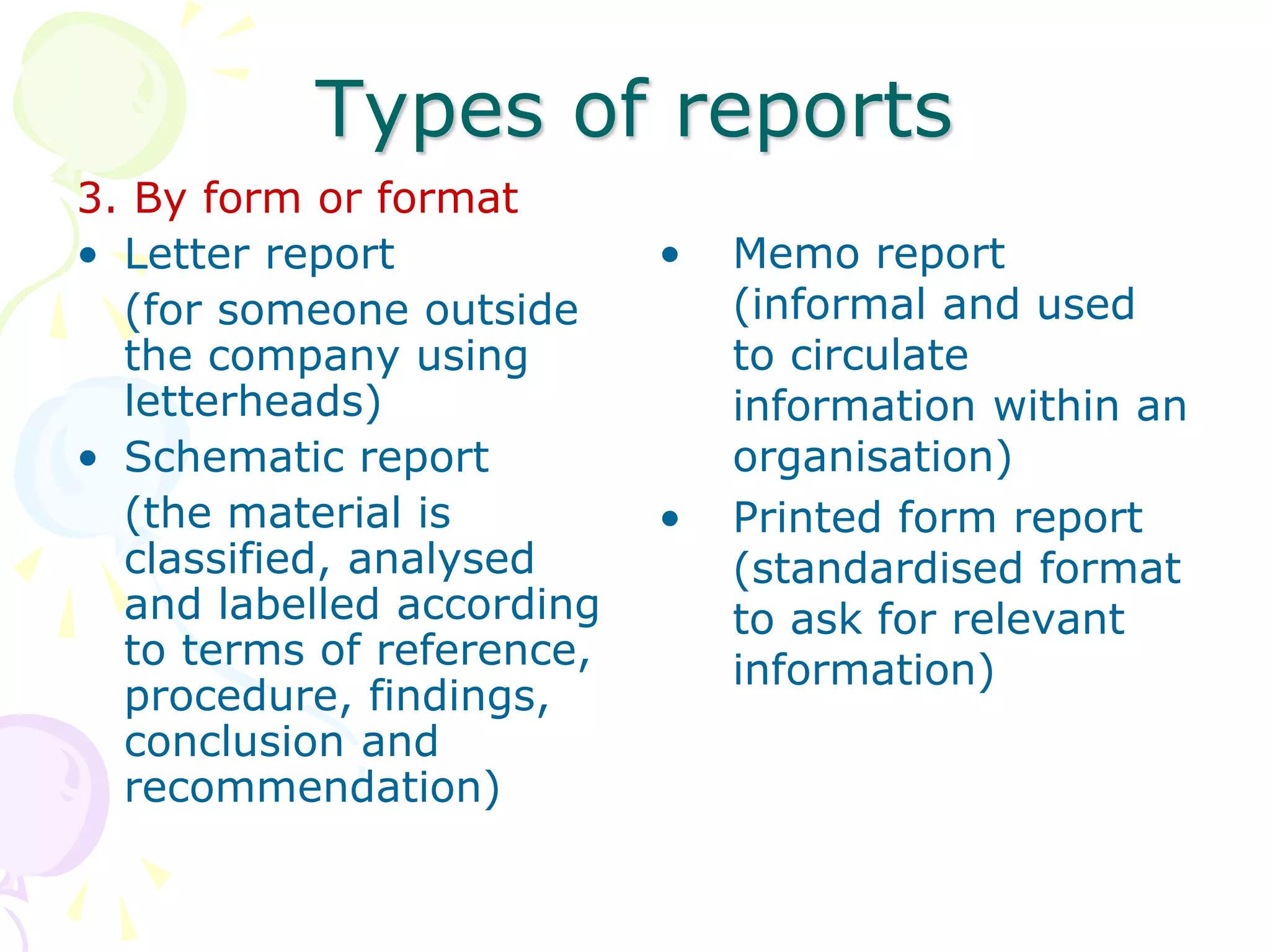 Types of reports
3. By form or format
• Letter report
(for someone outside
the company using
letterheads)
• Schematic report
(the material is
classified, analysed
and labelled according
to terms of reference,
procedure, findings,
conclusion and
recommendation)
• Memo report
(informal and used
to circulate
information within an
organisation)
• Printed form report
(standardised format
to ask for relevant
information)
 