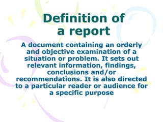 Definition of
a report
A document containing an orderly
and objective examination of a
situation or problem. It sets out
relevant information, findings,
conclusions and/or
recommendations. It is also directed
to a particular reader or audience for
a specific purpose
 