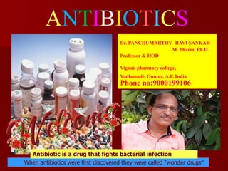 ANTIBIOTICS
When antibiotics were first discovered they were called “wonder drugs”
Antibiotic is a drug that fights bacterial infection
Dr. PANCHUMARTHY RAVI SANKAR
M. Pharm, Ph.D.
Professor & HOD
Vignan pharmacy college,
Vadlamudi- Guntur, A.P, India.
Phone no:9000199106
 