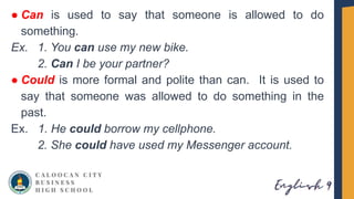 ● Can is used to say that someone is allowed to do
something.
Ex. 1. You can use my new bike.
2. Can I be your partner?
● Could is more formal and polite than can. It is used to
say that someone was allowed to do something in the
past.
Ex. 1. He could borrow my cellphone.
2. She could have used my Messenger account.
 
