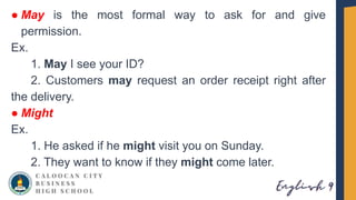 ● May is the most formal way to ask for and give
permission.
Ex.
1. May I see your ID?
2. Customers may request an order receipt right after
the delivery.
● Might
Ex.
1. He asked if he might visit you on Sunday.
2. They want to know if they might come later.
 