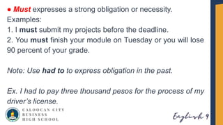 ● Must expresses a strong obligation or necessity.
Examples:
1. I must submit my projects before the deadline.
2. You must finish your module on Tuesday or you will lose
90 percent of your grade.
Note: Use had to to express obligation in the past.
Ex. I had to pay three thousand pesos for the process of my
driver’s license.
 