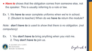 ● Have to shows that the obligation comes from someone else, not
the speaker. This is usually referring to a rule or law.
Ex. 1. We have to wear complete uniforms when we’re in school.
2. (Student to teacher) When do we have to return the module?
Note: don’t have to is used to show that there is no obligation. (not
compulsory)
Ex. 1. You don't have to bring anything when you visit me.
2. They don't have to join us.
 