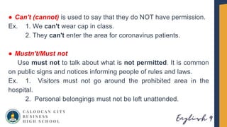 ● Can't (cannot) is used to say that they do NOT have permission.
Ex. 1. We can't wear cap in class.
2. They can't enter the area for coronavirus patients.
● Mustn't/Must not
Use must not to talk about what is not permitted. It is common
on public signs and notices informing people of rules and laws.
Ex. 1. Visitors must not go around the prohibited area in the
hospital.
2. Personal belongings must not be left unattended.
 