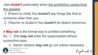 Use mustn't particularly when the prohibition comes from
the speaker.
1. (Parent to child) You mustn't say things like that to
someone older than you.
2. (Teacher to student) You mustn't be absent tomorrow.
● May not is the formal way to prohibit something.
Ex. 1. She may not enter the supermarket without
quarantine pass.
2. Senior citizens may not go out unless necessary.
 
